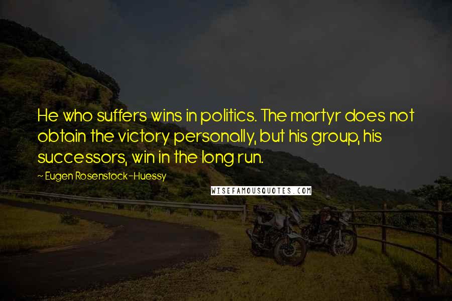 Eugen Rosenstock-Huessy Quotes: He who suffers wins in politics. The martyr does not obtain the victory personally, but his group, his successors, win in the long run.