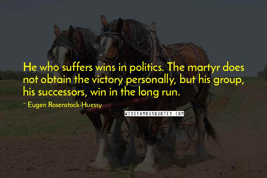 Eugen Rosenstock-Huessy Quotes: He who suffers wins in politics. The martyr does not obtain the victory personally, but his group, his successors, win in the long run.