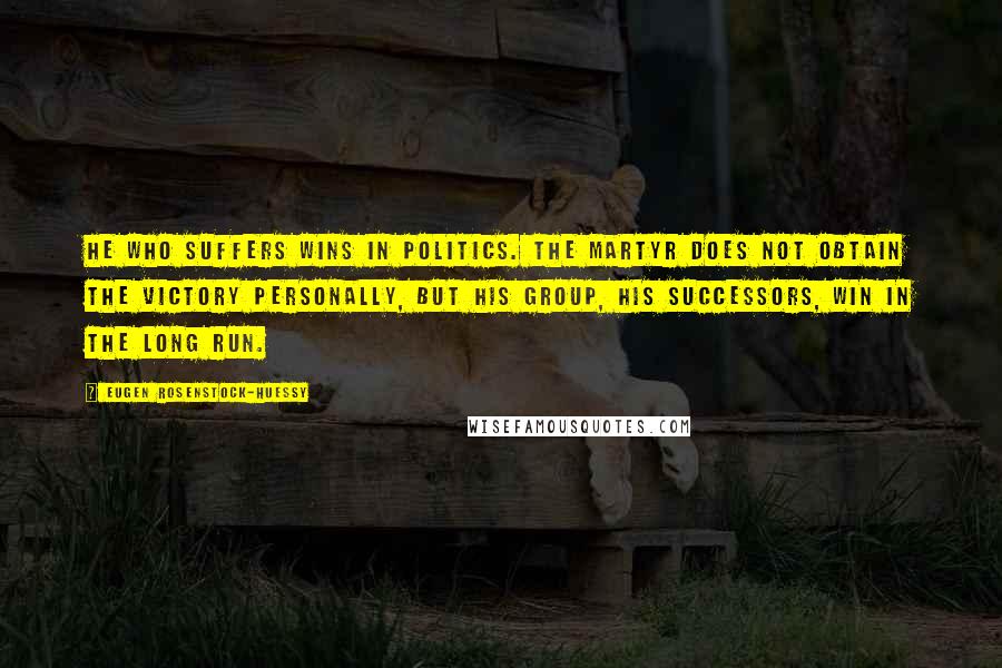 Eugen Rosenstock-Huessy Quotes: He who suffers wins in politics. The martyr does not obtain the victory personally, but his group, his successors, win in the long run.