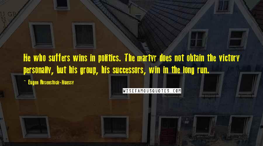 Eugen Rosenstock-Huessy Quotes: He who suffers wins in politics. The martyr does not obtain the victory personally, but his group, his successors, win in the long run.