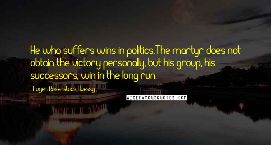 Eugen Rosenstock-Huessy Quotes: He who suffers wins in politics. The martyr does not obtain the victory personally, but his group, his successors, win in the long run.