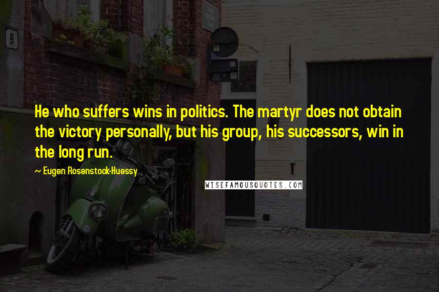 Eugen Rosenstock-Huessy Quotes: He who suffers wins in politics. The martyr does not obtain the victory personally, but his group, his successors, win in the long run.