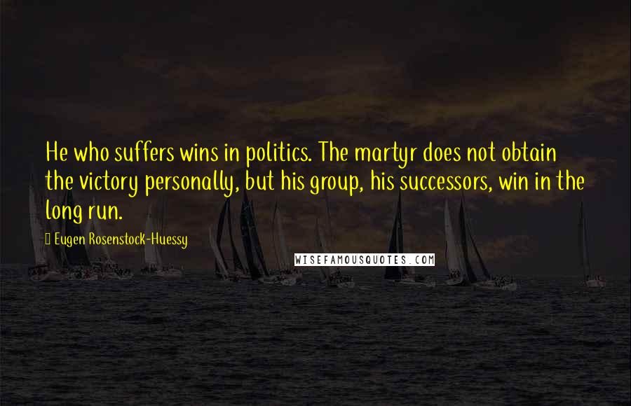 Eugen Rosenstock-Huessy Quotes: He who suffers wins in politics. The martyr does not obtain the victory personally, but his group, his successors, win in the long run.