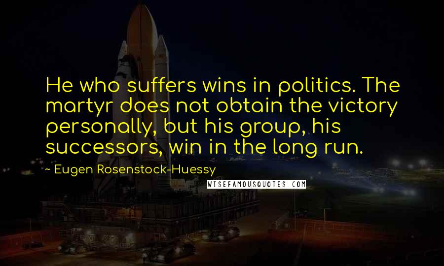 Eugen Rosenstock-Huessy Quotes: He who suffers wins in politics. The martyr does not obtain the victory personally, but his group, his successors, win in the long run.