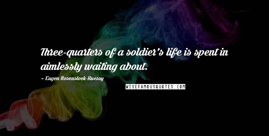 Eugen Rosenstock-Huessy Quotes: Three-quarters of a soldier's life is spent in aimlessly waiting about.