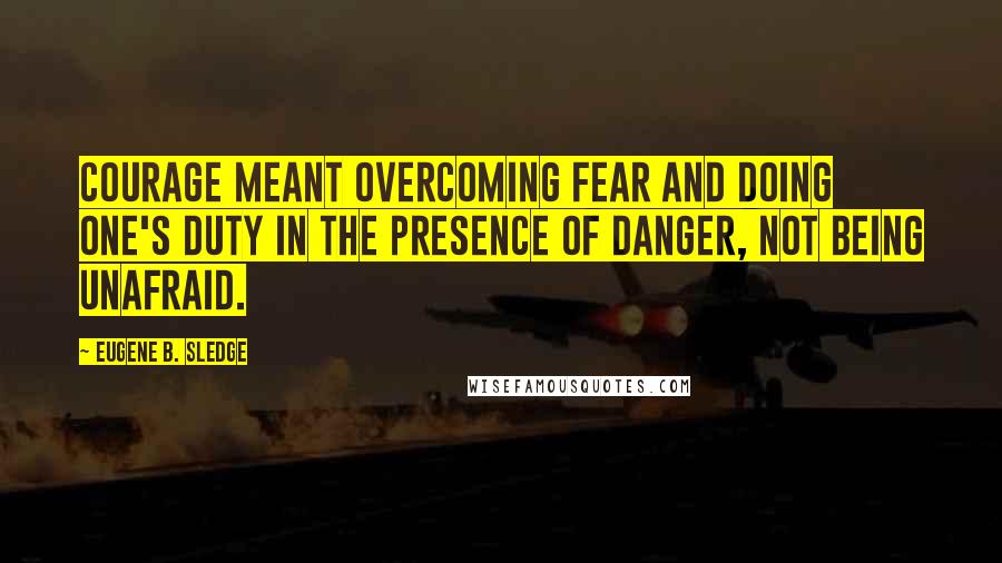 Eugene B. Sledge Quotes: Courage meant overcoming fear and doing one's duty in the presence of danger, not being unafraid.