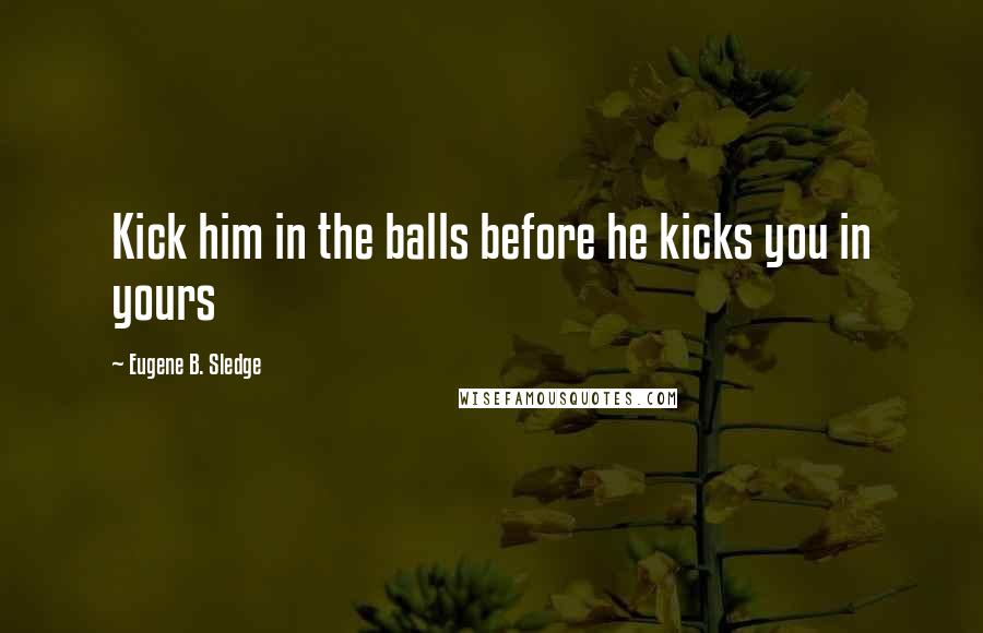 Eugene B. Sledge Quotes: Kick him in the balls before he kicks you in yours