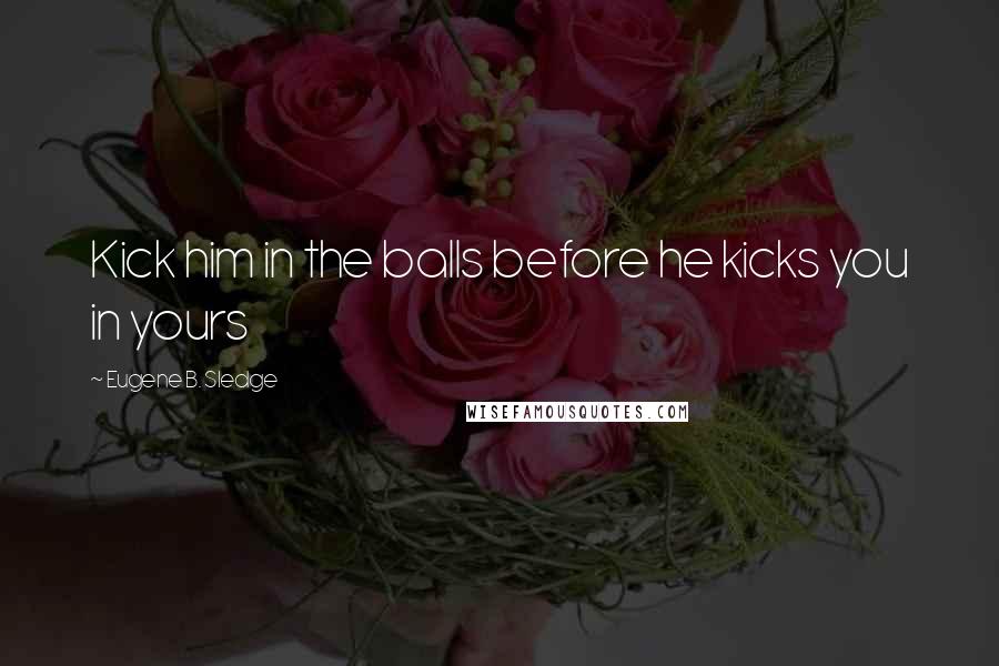 Eugene B. Sledge Quotes: Kick him in the balls before he kicks you in yours