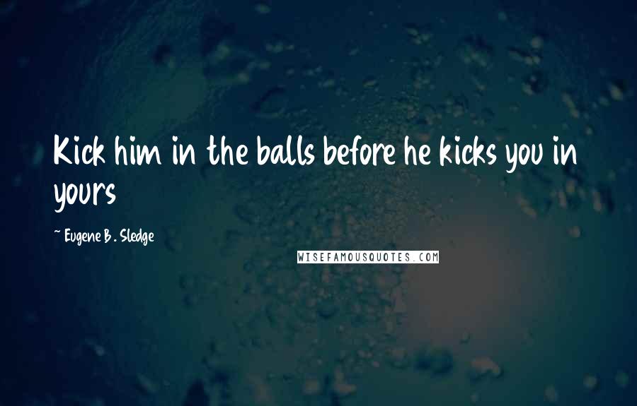 Eugene B. Sledge Quotes: Kick him in the balls before he kicks you in yours
