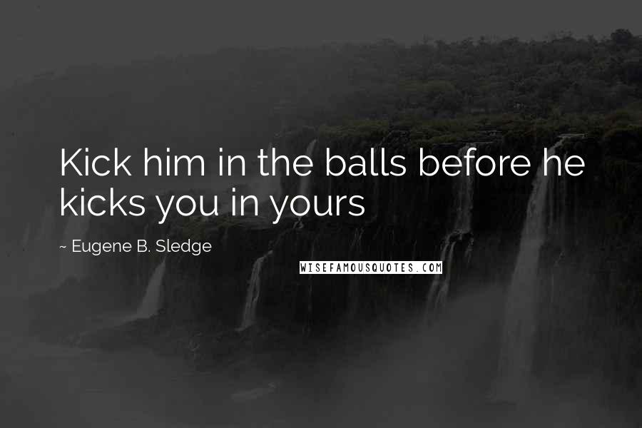 Eugene B. Sledge Quotes: Kick him in the balls before he kicks you in yours