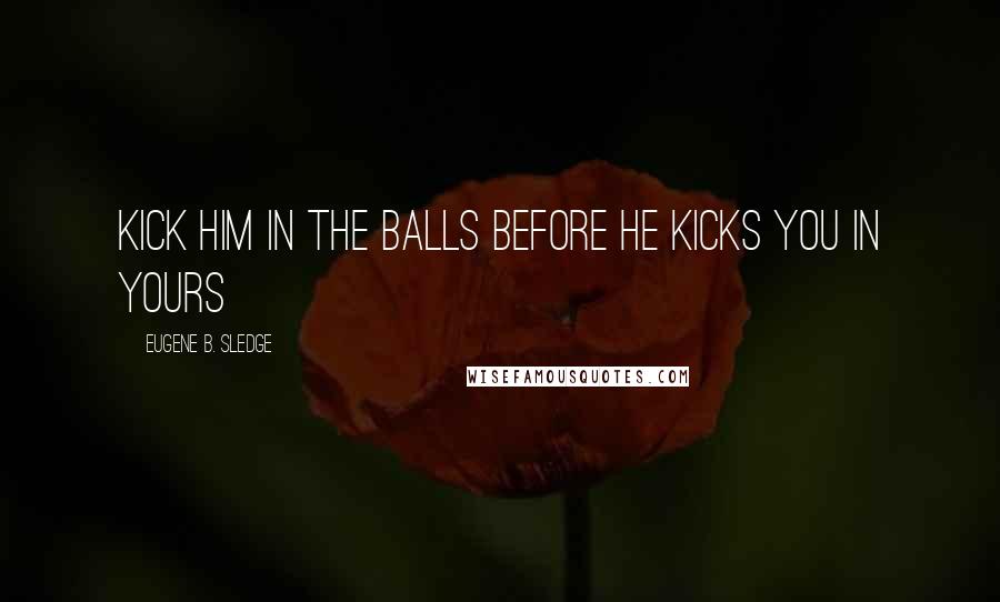 Eugene B. Sledge Quotes: Kick him in the balls before he kicks you in yours