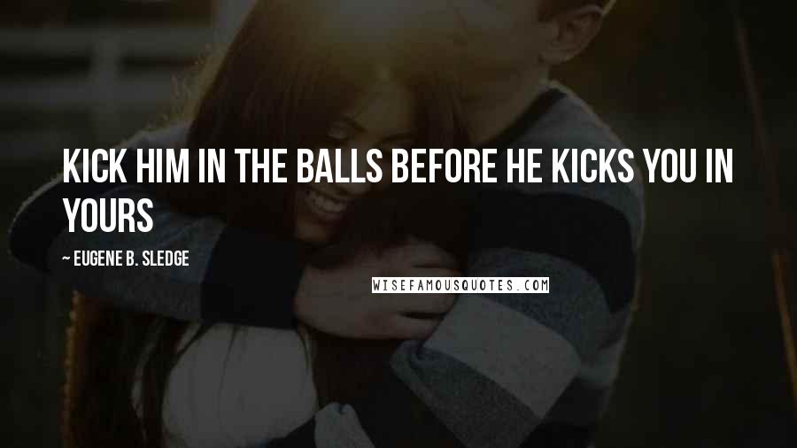 Eugene B. Sledge Quotes: Kick him in the balls before he kicks you in yours