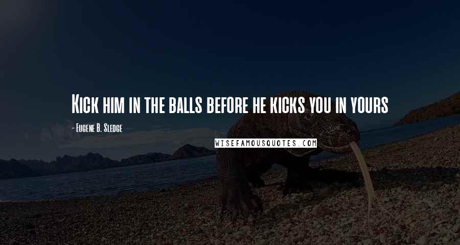 Eugene B. Sledge Quotes: Kick him in the balls before he kicks you in yours