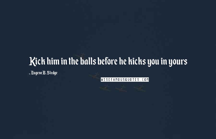 Eugene B. Sledge Quotes: Kick him in the balls before he kicks you in yours