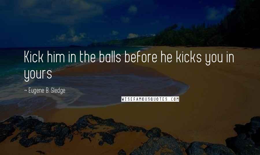 Eugene B. Sledge Quotes: Kick him in the balls before he kicks you in yours