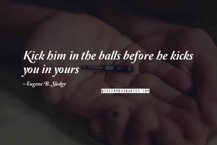 Eugene B. Sledge Quotes: Kick him in the balls before he kicks you in yours