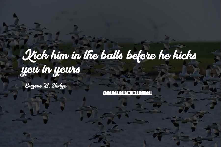 Eugene B. Sledge Quotes: Kick him in the balls before he kicks you in yours