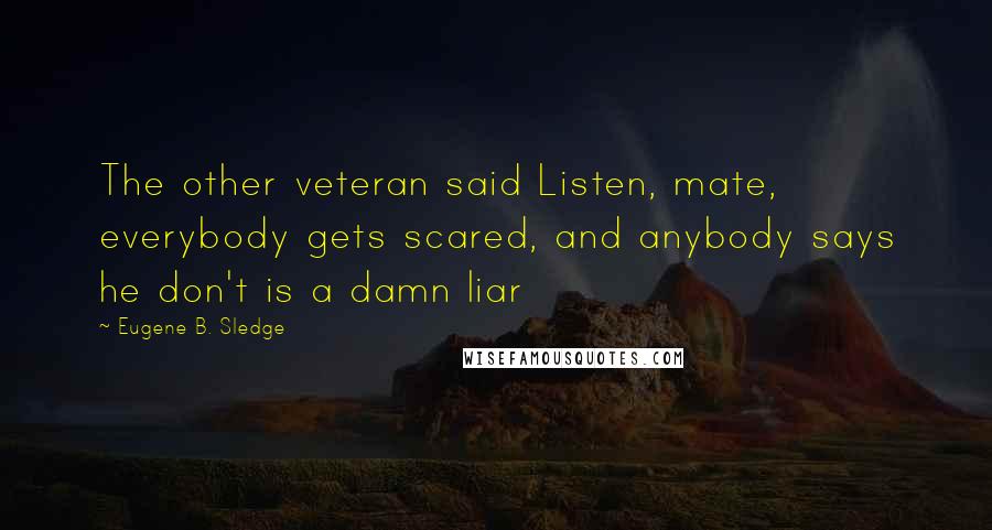 Eugene B. Sledge Quotes: The other veteran said Listen, mate, everybody gets scared, and anybody says he don't is a damn liar