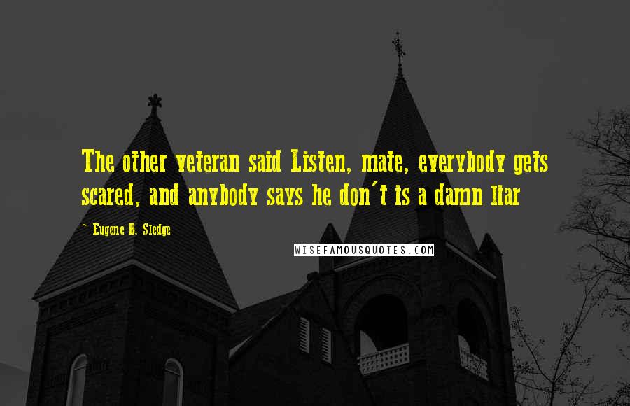 Eugene B. Sledge Quotes: The other veteran said Listen, mate, everybody gets scared, and anybody says he don't is a damn liar