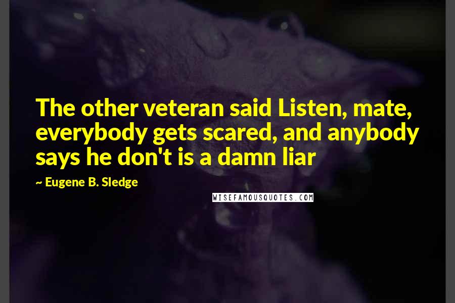 Eugene B. Sledge Quotes: The other veteran said Listen, mate, everybody gets scared, and anybody says he don't is a damn liar