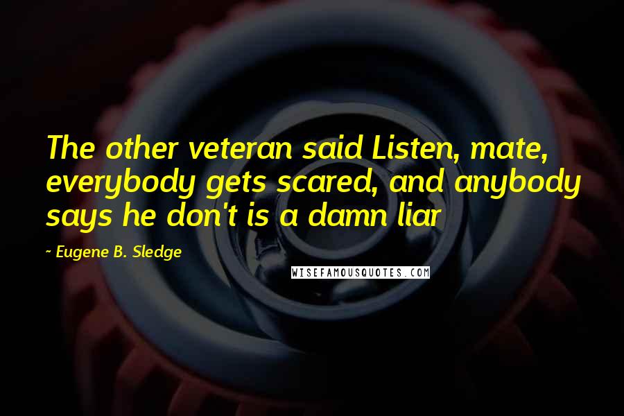 Eugene B. Sledge Quotes: The other veteran said Listen, mate, everybody gets scared, and anybody says he don't is a damn liar