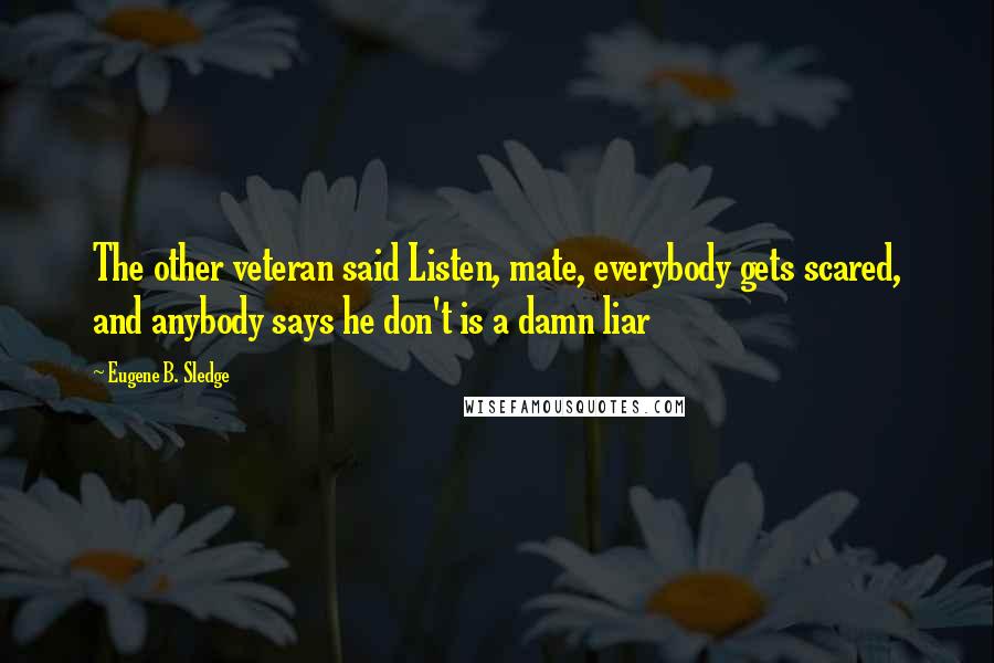 Eugene B. Sledge Quotes: The other veteran said Listen, mate, everybody gets scared, and anybody says he don't is a damn liar