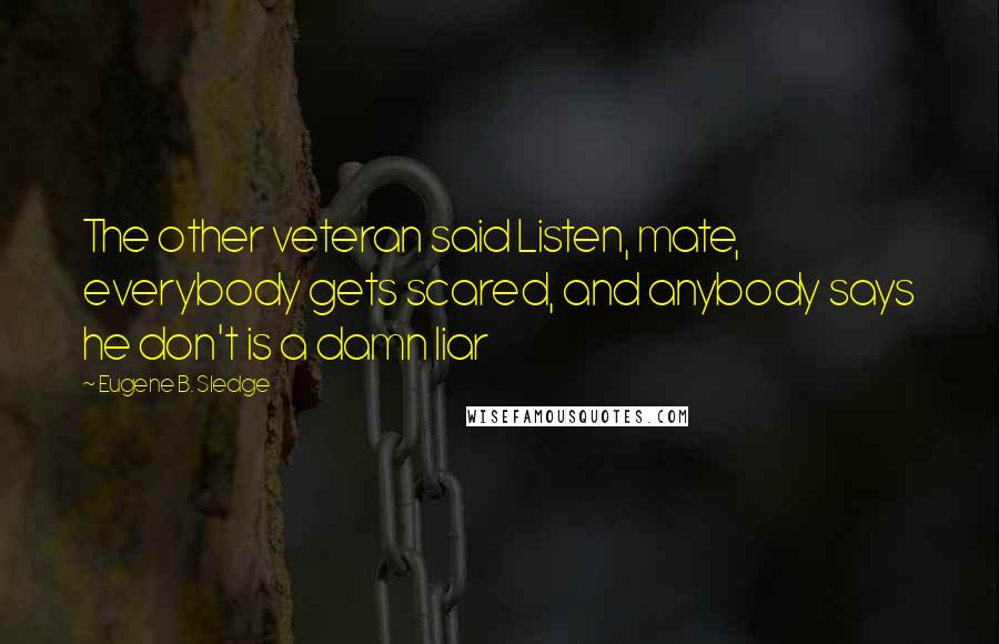 Eugene B. Sledge Quotes: The other veteran said Listen, mate, everybody gets scared, and anybody says he don't is a damn liar