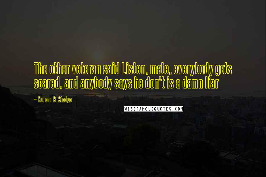 Eugene B. Sledge Quotes: The other veteran said Listen, mate, everybody gets scared, and anybody says he don't is a damn liar