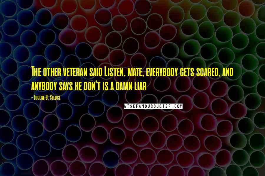 Eugene B. Sledge Quotes: The other veteran said Listen, mate, everybody gets scared, and anybody says he don't is a damn liar