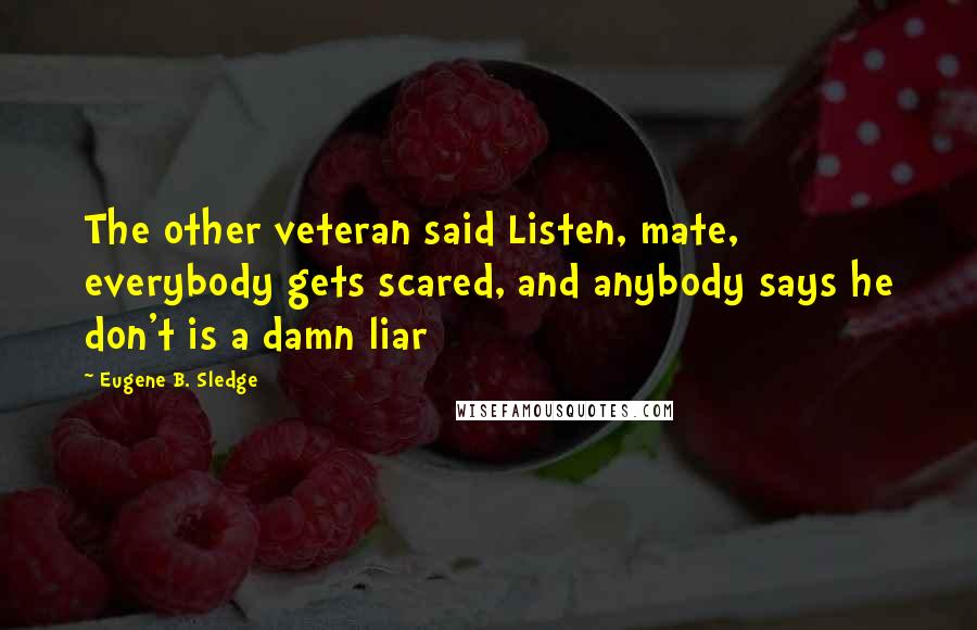 Eugene B. Sledge Quotes: The other veteran said Listen, mate, everybody gets scared, and anybody says he don't is a damn liar