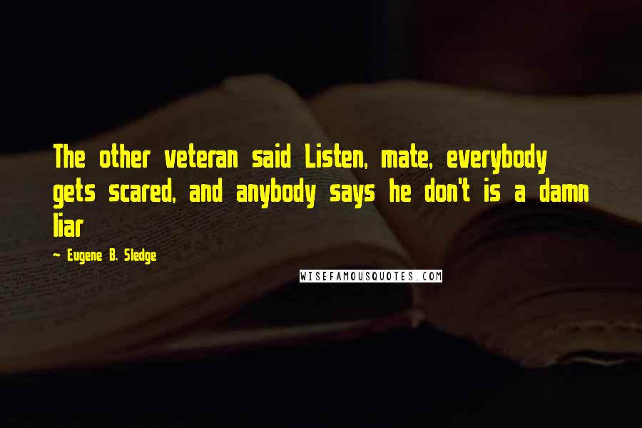 Eugene B. Sledge Quotes: The other veteran said Listen, mate, everybody gets scared, and anybody says he don't is a damn liar