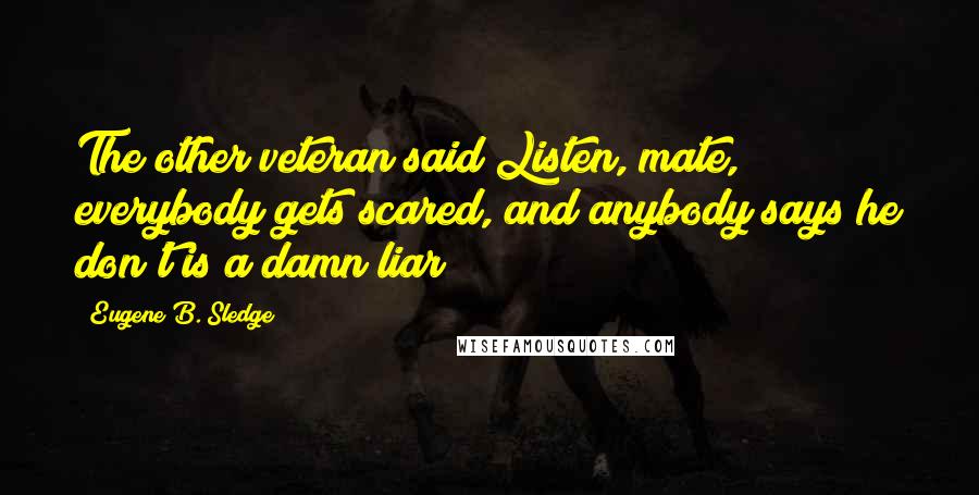 Eugene B. Sledge Quotes: The other veteran said Listen, mate, everybody gets scared, and anybody says he don't is a damn liar