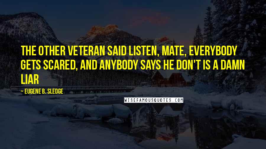 Eugene B. Sledge Quotes: The other veteran said Listen, mate, everybody gets scared, and anybody says he don't is a damn liar