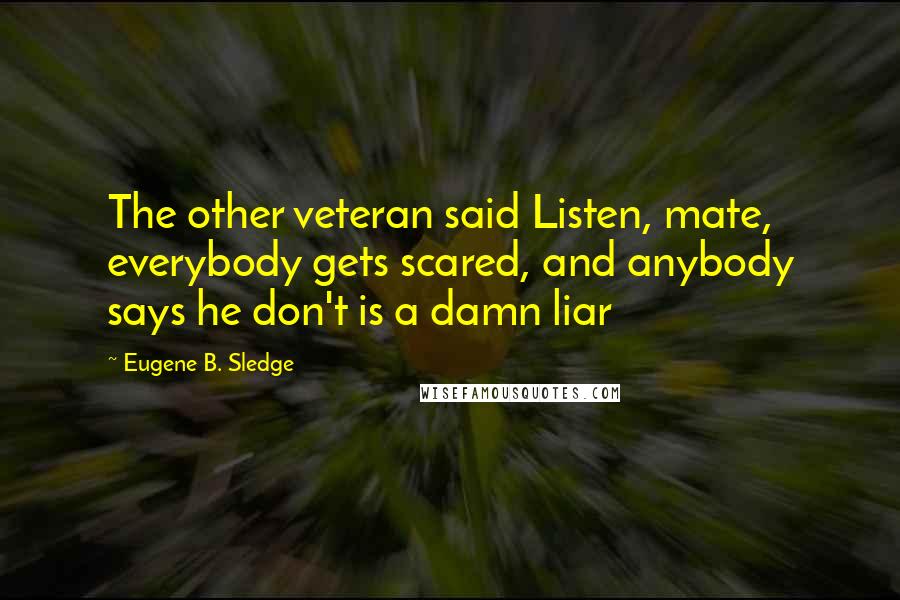 Eugene B. Sledge Quotes: The other veteran said Listen, mate, everybody gets scared, and anybody says he don't is a damn liar