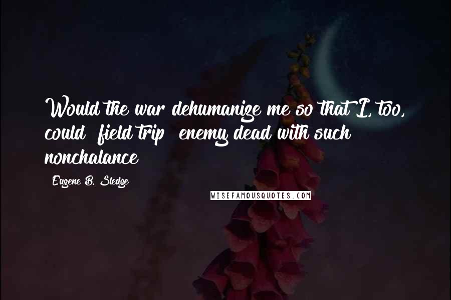 Eugene B. Sledge Quotes: Would the war dehumanize me so that I, too, could "field trip" enemy dead with such nonchalance?