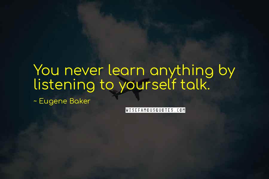 Eugene Baker Quotes: You never learn anything by listening to yourself talk.