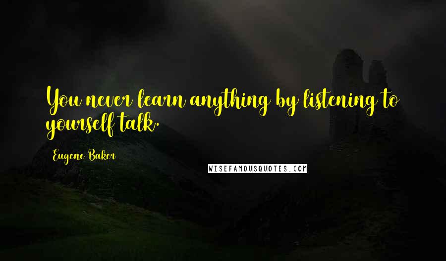 Eugene Baker Quotes: You never learn anything by listening to yourself talk.