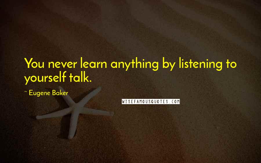 Eugene Baker Quotes: You never learn anything by listening to yourself talk.