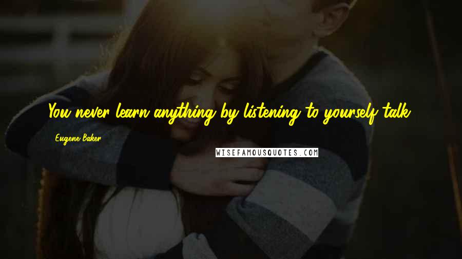 Eugene Baker Quotes: You never learn anything by listening to yourself talk.