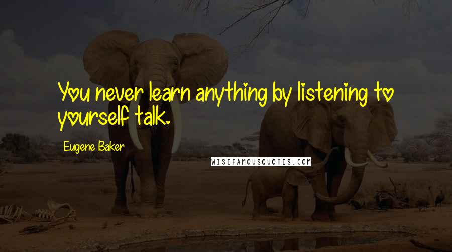 Eugene Baker Quotes: You never learn anything by listening to yourself talk.