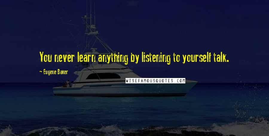 Eugene Baker Quotes: You never learn anything by listening to yourself talk.