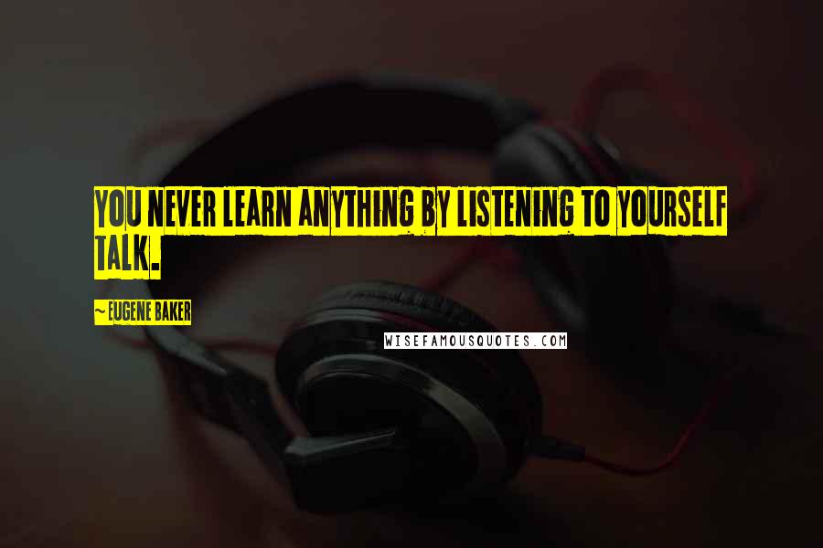 Eugene Baker Quotes: You never learn anything by listening to yourself talk.