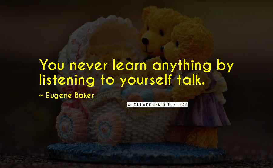 Eugene Baker Quotes: You never learn anything by listening to yourself talk.