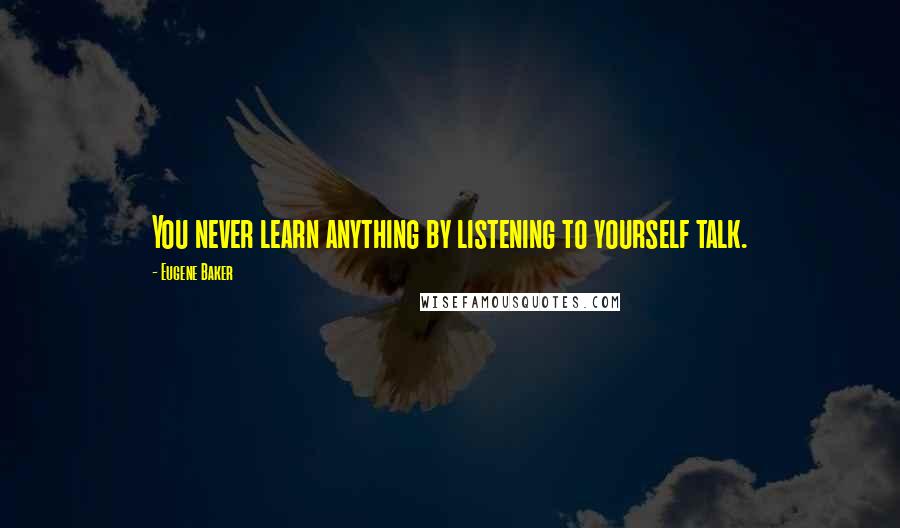 Eugene Baker Quotes: You never learn anything by listening to yourself talk.