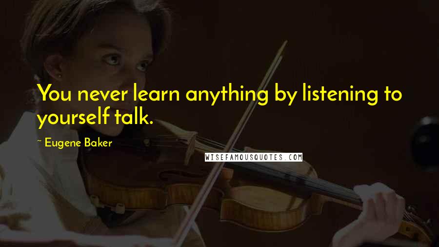 Eugene Baker Quotes: You never learn anything by listening to yourself talk.