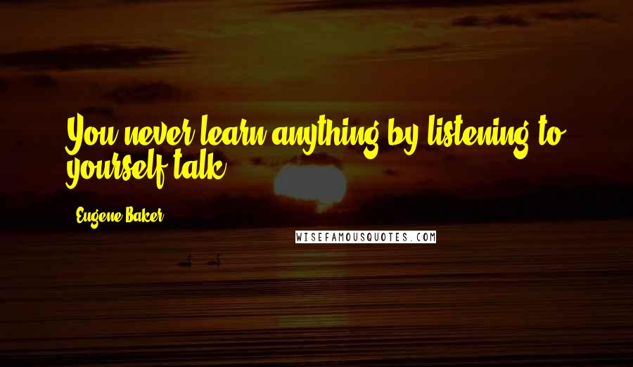 Eugene Baker Quotes: You never learn anything by listening to yourself talk.