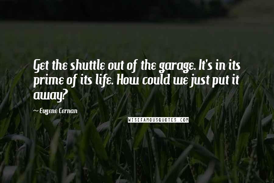 Eugene Cernan Quotes: Get the shuttle out of the garage. It's in its prime of its life. How could we just put it away?