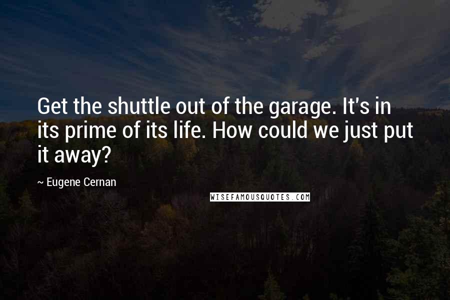 Eugene Cernan Quotes: Get the shuttle out of the garage. It's in its prime of its life. How could we just put it away?