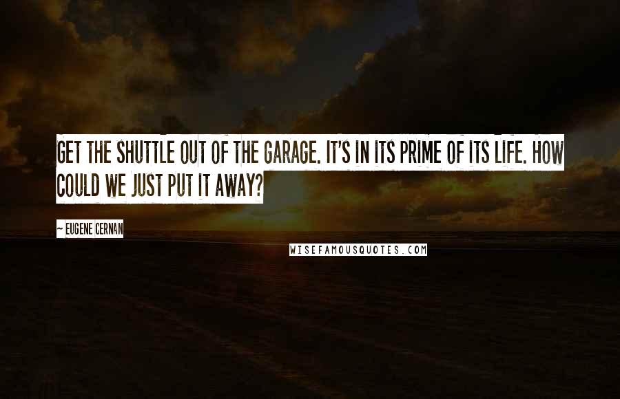 Eugene Cernan Quotes: Get the shuttle out of the garage. It's in its prime of its life. How could we just put it away?