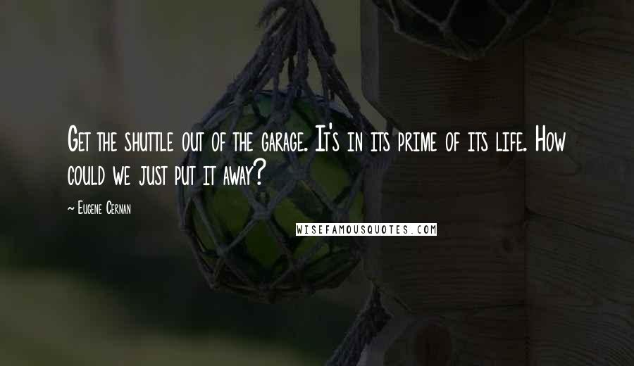 Eugene Cernan Quotes: Get the shuttle out of the garage. It's in its prime of its life. How could we just put it away?